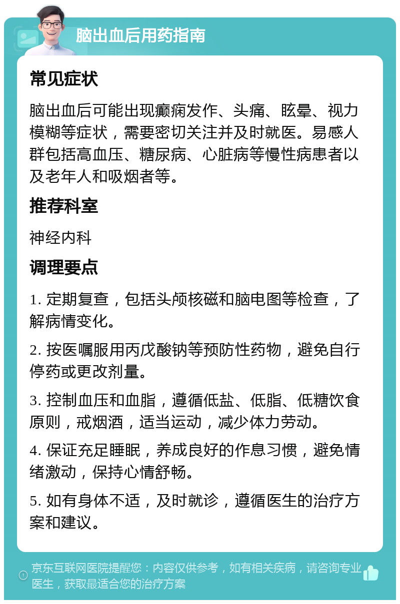 脑出血后用药指南 常见症状 脑出血后可能出现癫痫发作、头痛、眩晕、视力模糊等症状，需要密切关注并及时就医。易感人群包括高血压、糖尿病、心脏病等慢性病患者以及老年人和吸烟者等。 推荐科室 神经内科 调理要点 1. 定期复查，包括头颅核磁和脑电图等检查，了解病情变化。 2. 按医嘱服用丙戊酸钠等预防性药物，避免自行停药或更改剂量。 3. 控制血压和血脂，遵循低盐、低脂、低糖饮食原则，戒烟酒，适当运动，减少体力劳动。 4. 保证充足睡眠，养成良好的作息习惯，避免情绪激动，保持心情舒畅。 5. 如有身体不适，及时就诊，遵循医生的治疗方案和建议。