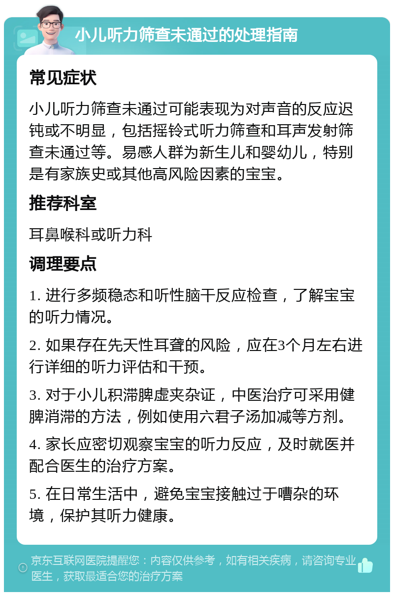 小儿听力筛查未通过的处理指南 常见症状 小儿听力筛查未通过可能表现为对声音的反应迟钝或不明显，包括摇铃式听力筛查和耳声发射筛查未通过等。易感人群为新生儿和婴幼儿，特别是有家族史或其他高风险因素的宝宝。 推荐科室 耳鼻喉科或听力科 调理要点 1. 进行多频稳态和听性脑干反应检查，了解宝宝的听力情况。 2. 如果存在先天性耳聋的风险，应在3个月左右进行详细的听力评估和干预。 3. 对于小儿积滞脾虚夹杂证，中医治疗可采用健脾消滞的方法，例如使用六君子汤加减等方剂。 4. 家长应密切观察宝宝的听力反应，及时就医并配合医生的治疗方案。 5. 在日常生活中，避免宝宝接触过于嘈杂的环境，保护其听力健康。