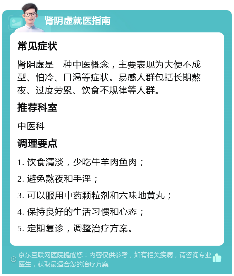 肾阴虚就医指南 常见症状 肾阴虚是一种中医概念，主要表现为大便不成型、怕冷、口渴等症状。易感人群包括长期熬夜、过度劳累、饮食不规律等人群。 推荐科室 中医科 调理要点 1. 饮食清淡，少吃牛羊肉鱼肉； 2. 避免熬夜和手淫； 3. 可以服用中药颗粒剂和六味地黄丸； 4. 保持良好的生活习惯和心态； 5. 定期复诊，调整治疗方案。