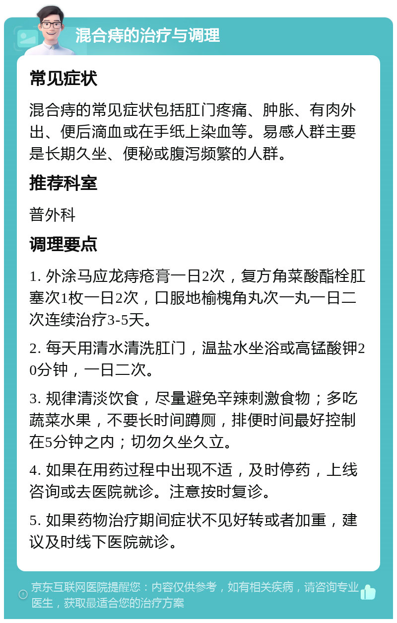 混合痔的治疗与调理 常见症状 混合痔的常见症状包括肛门疼痛、肿胀、有肉外出、便后滴血或在手纸上染血等。易感人群主要是长期久坐、便秘或腹泻频繁的人群。 推荐科室 普外科 调理要点 1. 外涂马应龙痔疮膏一日2次，复方角菜酸酯栓肛塞次1枚一日2次，口服地榆槐角丸次一丸一日二次连续治疗3-5天。 2. 每天用清水清洗肛门，温盐水坐浴或高锰酸钾20分钟，一日二次。 3. 规律清淡饮食，尽量避免辛辣刺激食物；多吃蔬菜水果，不要长时间蹲厕，排便时间最好控制在5分钟之内；切勿久坐久立。 4. 如果在用药过程中出现不适，及时停药，上线咨询或去医院就诊。注意按时复诊。 5. 如果药物治疗期间症状不见好转或者加重，建议及时线下医院就诊。