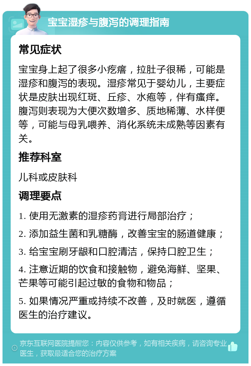 宝宝湿疹与腹泻的调理指南 常见症状 宝宝身上起了很多小疙瘩，拉肚子很稀，可能是湿疹和腹泻的表现。湿疹常见于婴幼儿，主要症状是皮肤出现红斑、丘疹、水疱等，伴有瘙痒。腹泻则表现为大便次数增多、质地稀薄、水样便等，可能与母乳喂养、消化系统未成熟等因素有关。 推荐科室 儿科或皮肤科 调理要点 1. 使用无激素的湿疹药膏进行局部治疗； 2. 添加益生菌和乳糖酶，改善宝宝的肠道健康； 3. 给宝宝刷牙龈和口腔清洁，保持口腔卫生； 4. 注意近期的饮食和接触物，避免海鲜、坚果、芒果等可能引起过敏的食物和物品； 5. 如果情况严重或持续不改善，及时就医，遵循医生的治疗建议。