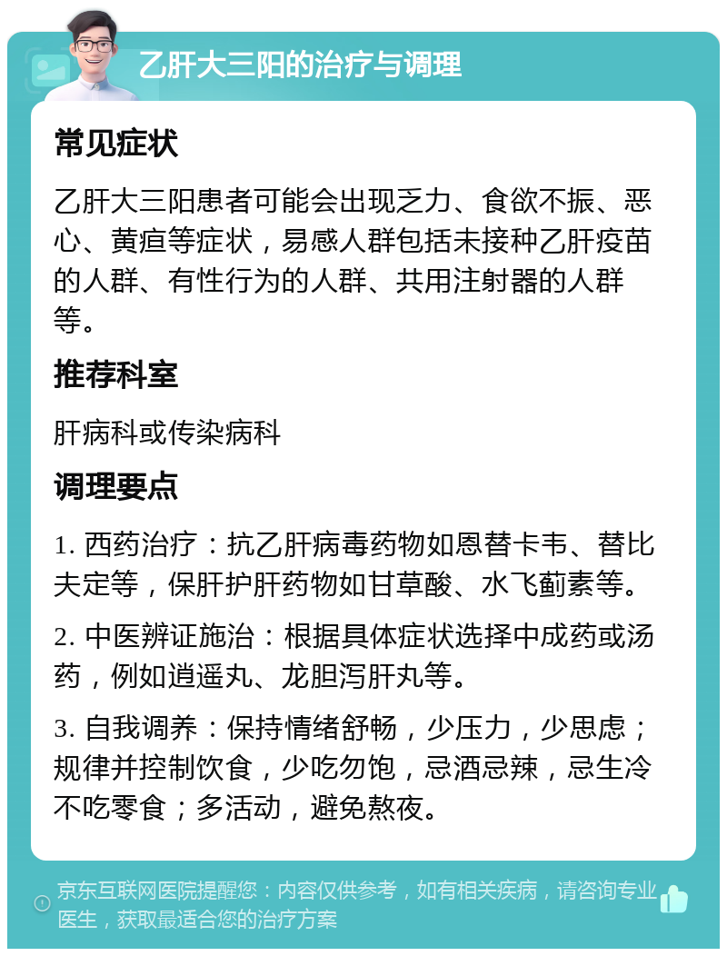 乙肝大三阳的治疗与调理 常见症状 乙肝大三阳患者可能会出现乏力、食欲不振、恶心、黄疸等症状，易感人群包括未接种乙肝疫苗的人群、有性行为的人群、共用注射器的人群等。 推荐科室 肝病科或传染病科 调理要点 1. 西药治疗：抗乙肝病毒药物如恩替卡韦、替比夫定等，保肝护肝药物如甘草酸、水飞蓟素等。 2. 中医辨证施治：根据具体症状选择中成药或汤药，例如逍遥丸、龙胆泻肝丸等。 3. 自我调养：保持情绪舒畅，少压力，少思虑；规律并控制饮食，少吃勿饱，忌酒忌辣，忌生冷不吃零食；多活动，避免熬夜。