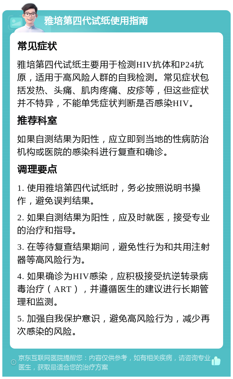 雅培第四代试纸使用指南 常见症状 雅培第四代试纸主要用于检测HIV抗体和P24抗原，适用于高风险人群的自我检测。常见症状包括发热、头痛、肌肉疼痛、皮疹等，但这些症状并不特异，不能单凭症状判断是否感染HIV。 推荐科室 如果自测结果为阳性，应立即到当地的性病防治机构或医院的感染科进行复查和确诊。 调理要点 1. 使用雅培第四代试纸时，务必按照说明书操作，避免误判结果。 2. 如果自测结果为阳性，应及时就医，接受专业的治疗和指导。 3. 在等待复查结果期间，避免性行为和共用注射器等高风险行为。 4. 如果确诊为HIV感染，应积极接受抗逆转录病毒治疗（ART），并遵循医生的建议进行长期管理和监测。 5. 加强自我保护意识，避免高风险行为，减少再次感染的风险。