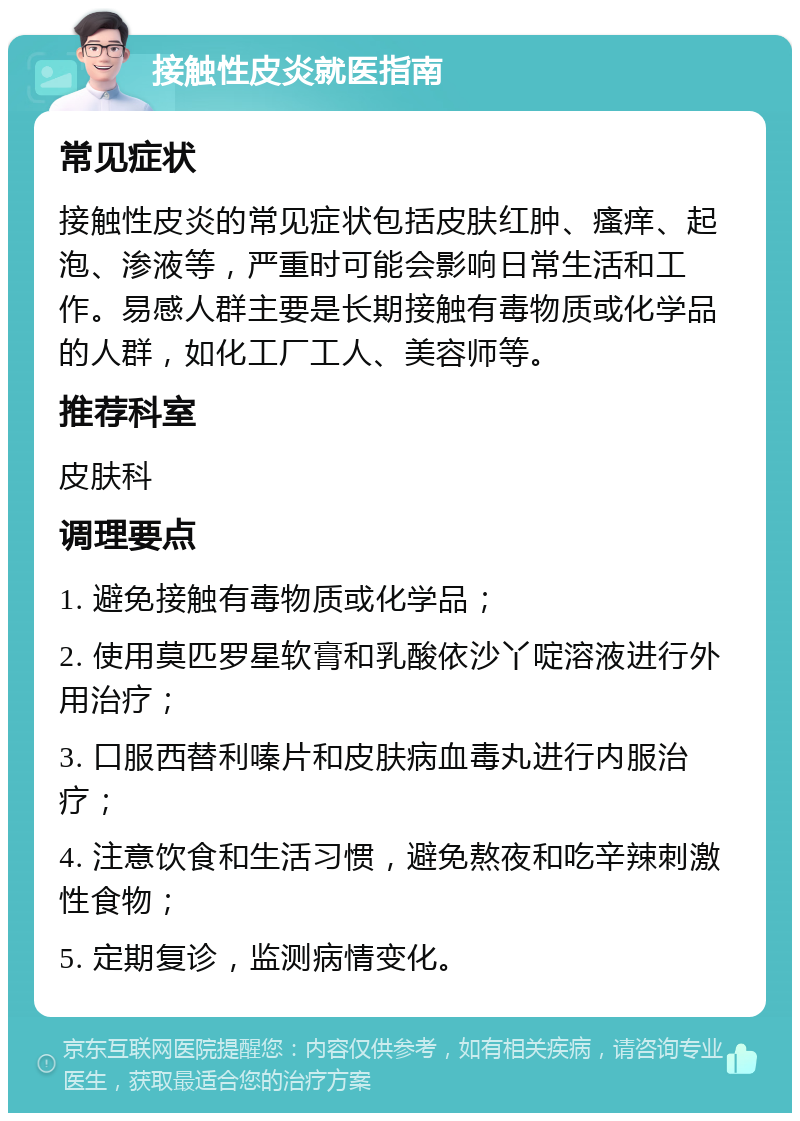 接触性皮炎就医指南 常见症状 接触性皮炎的常见症状包括皮肤红肿、瘙痒、起泡、渗液等，严重时可能会影响日常生活和工作。易感人群主要是长期接触有毒物质或化学品的人群，如化工厂工人、美容师等。 推荐科室 皮肤科 调理要点 1. 避免接触有毒物质或化学品； 2. 使用莫匹罗星软膏和乳酸依沙丫啶溶液进行外用治疗； 3. 口服西替利嗪片和皮肤病血毒丸进行内服治疗； 4. 注意饮食和生活习惯，避免熬夜和吃辛辣刺激性食物； 5. 定期复诊，监测病情变化。