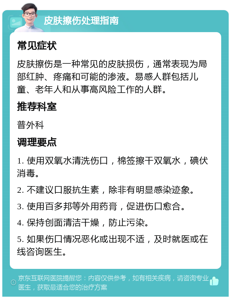 皮肤擦伤处理指南 常见症状 皮肤擦伤是一种常见的皮肤损伤，通常表现为局部红肿、疼痛和可能的渗液。易感人群包括儿童、老年人和从事高风险工作的人群。 推荐科室 普外科 调理要点 1. 使用双氧水清洗伤口，棉签擦干双氧水，碘伏消毒。 2. 不建议口服抗生素，除非有明显感染迹象。 3. 使用百多邦等外用药膏，促进伤口愈合。 4. 保持创面清洁干燥，防止污染。 5. 如果伤口情况恶化或出现不适，及时就医或在线咨询医生。