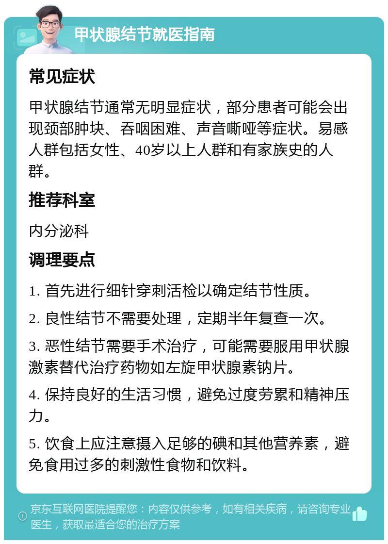 甲状腺结节就医指南 常见症状 甲状腺结节通常无明显症状，部分患者可能会出现颈部肿块、吞咽困难、声音嘶哑等症状。易感人群包括女性、40岁以上人群和有家族史的人群。 推荐科室 内分泌科 调理要点 1. 首先进行细针穿刺活检以确定结节性质。 2. 良性结节不需要处理，定期半年复查一次。 3. 恶性结节需要手术治疗，可能需要服用甲状腺激素替代治疗药物如左旋甲状腺素钠片。 4. 保持良好的生活习惯，避免过度劳累和精神压力。 5. 饮食上应注意摄入足够的碘和其他营养素，避免食用过多的刺激性食物和饮料。