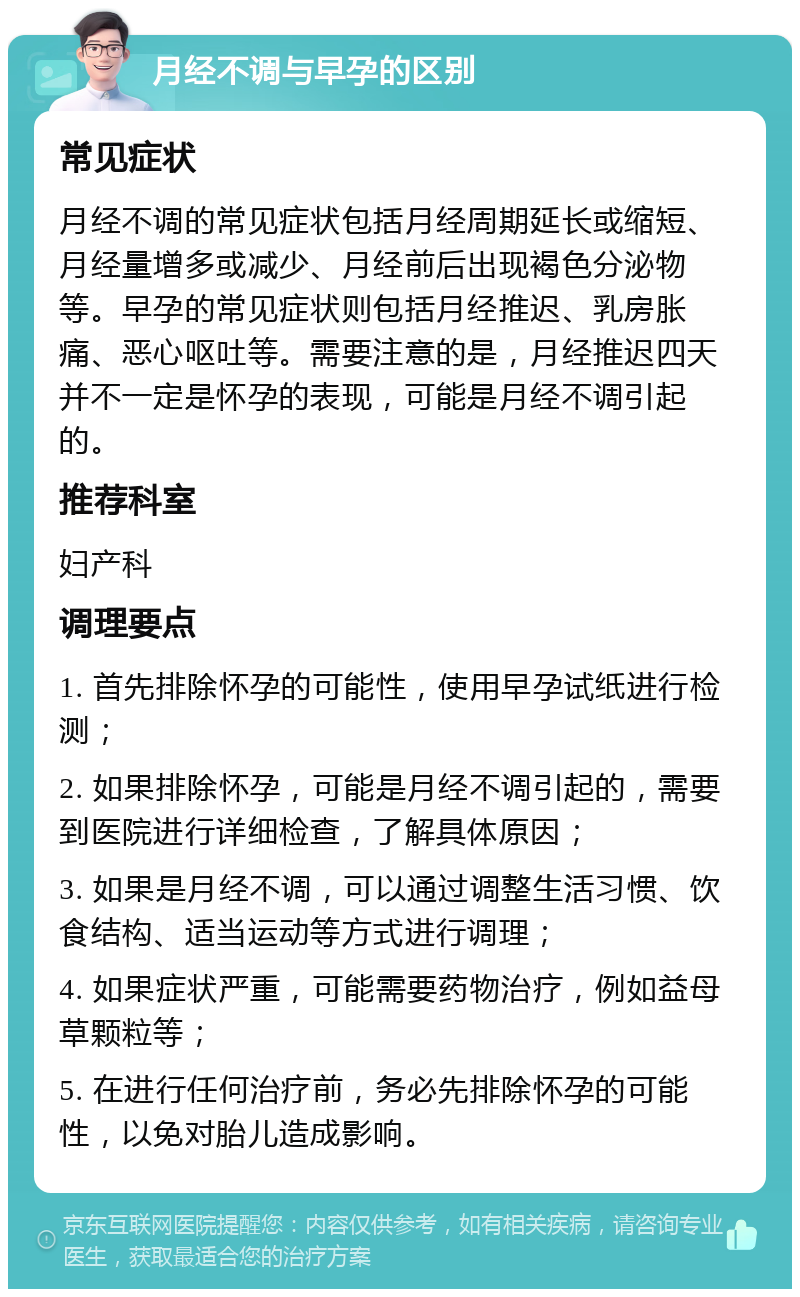 月经不调与早孕的区别 常见症状 月经不调的常见症状包括月经周期延长或缩短、月经量增多或减少、月经前后出现褐色分泌物等。早孕的常见症状则包括月经推迟、乳房胀痛、恶心呕吐等。需要注意的是，月经推迟四天并不一定是怀孕的表现，可能是月经不调引起的。 推荐科室 妇产科 调理要点 1. 首先排除怀孕的可能性，使用早孕试纸进行检测； 2. 如果排除怀孕，可能是月经不调引起的，需要到医院进行详细检查，了解具体原因； 3. 如果是月经不调，可以通过调整生活习惯、饮食结构、适当运动等方式进行调理； 4. 如果症状严重，可能需要药物治疗，例如益母草颗粒等； 5. 在进行任何治疗前，务必先排除怀孕的可能性，以免对胎儿造成影响。