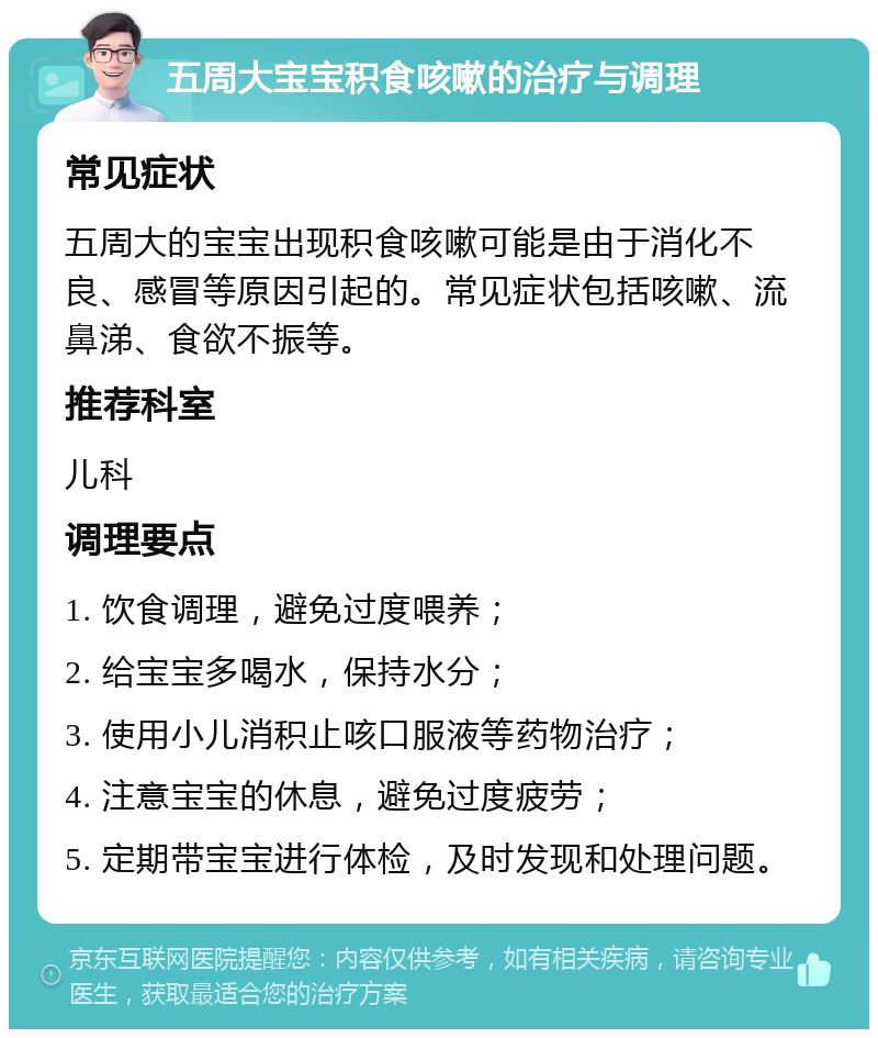 五周大宝宝积食咳嗽的治疗与调理 常见症状 五周大的宝宝出现积食咳嗽可能是由于消化不良、感冒等原因引起的。常见症状包括咳嗽、流鼻涕、食欲不振等。 推荐科室 儿科 调理要点 1. 饮食调理，避免过度喂养； 2. 给宝宝多喝水，保持水分； 3. 使用小儿消积止咳口服液等药物治疗； 4. 注意宝宝的休息，避免过度疲劳； 5. 定期带宝宝进行体检，及时发现和处理问题。