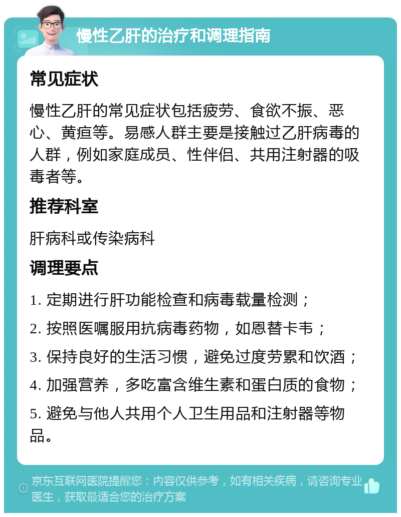 慢性乙肝的治疗和调理指南 常见症状 慢性乙肝的常见症状包括疲劳、食欲不振、恶心、黄疸等。易感人群主要是接触过乙肝病毒的人群，例如家庭成员、性伴侣、共用注射器的吸毒者等。 推荐科室 肝病科或传染病科 调理要点 1. 定期进行肝功能检查和病毒载量检测； 2. 按照医嘱服用抗病毒药物，如恩替卡韦； 3. 保持良好的生活习惯，避免过度劳累和饮酒； 4. 加强营养，多吃富含维生素和蛋白质的食物； 5. 避免与他人共用个人卫生用品和注射器等物品。