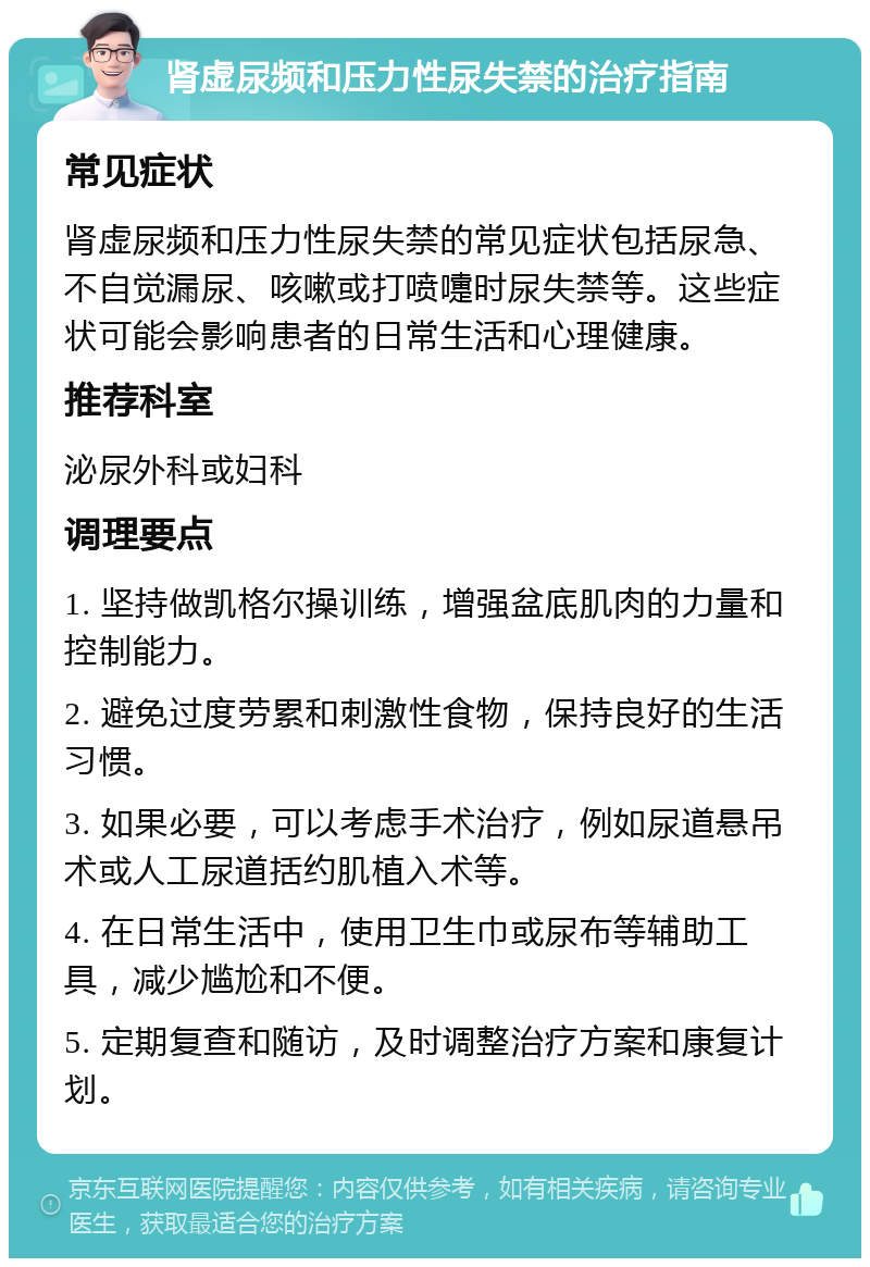 肾虚尿频和压力性尿失禁的治疗指南 常见症状 肾虚尿频和压力性尿失禁的常见症状包括尿急、不自觉漏尿、咳嗽或打喷嚏时尿失禁等。这些症状可能会影响患者的日常生活和心理健康。 推荐科室 泌尿外科或妇科 调理要点 1. 坚持做凯格尔操训练，增强盆底肌肉的力量和控制能力。 2. 避免过度劳累和刺激性食物，保持良好的生活习惯。 3. 如果必要，可以考虑手术治疗，例如尿道悬吊术或人工尿道括约肌植入术等。 4. 在日常生活中，使用卫生巾或尿布等辅助工具，减少尴尬和不便。 5. 定期复查和随访，及时调整治疗方案和康复计划。