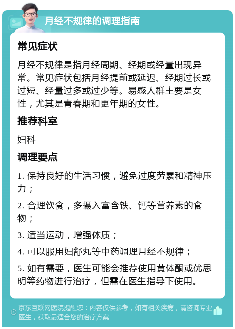 月经不规律的调理指南 常见症状 月经不规律是指月经周期、经期或经量出现异常。常见症状包括月经提前或延迟、经期过长或过短、经量过多或过少等。易感人群主要是女性，尤其是青春期和更年期的女性。 推荐科室 妇科 调理要点 1. 保持良好的生活习惯，避免过度劳累和精神压力； 2. 合理饮食，多摄入富含铁、钙等营养素的食物； 3. 适当运动，增强体质； 4. 可以服用妇舒丸等中药调理月经不规律； 5. 如有需要，医生可能会推荐使用黄体酮或优思明等药物进行治疗，但需在医生指导下使用。