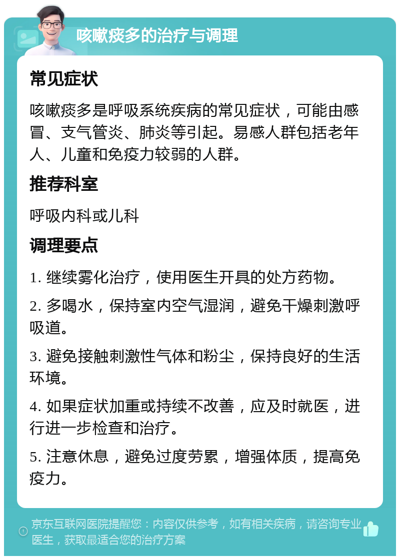 咳嗽痰多的治疗与调理 常见症状 咳嗽痰多是呼吸系统疾病的常见症状，可能由感冒、支气管炎、肺炎等引起。易感人群包括老年人、儿童和免疫力较弱的人群。 推荐科室 呼吸内科或儿科 调理要点 1. 继续雾化治疗，使用医生开具的处方药物。 2. 多喝水，保持室内空气湿润，避免干燥刺激呼吸道。 3. 避免接触刺激性气体和粉尘，保持良好的生活环境。 4. 如果症状加重或持续不改善，应及时就医，进行进一步检查和治疗。 5. 注意休息，避免过度劳累，增强体质，提高免疫力。