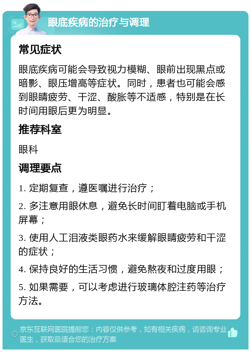 眼底疾病的治疗与调理 常见症状 眼底疾病可能会导致视力模糊、眼前出现黑点或暗影、眼压增高等症状。同时，患者也可能会感到眼睛疲劳、干涩、酸胀等不适感，特别是在长时间用眼后更为明显。 推荐科室 眼科 调理要点 1. 定期复查，遵医嘱进行治疗； 2. 多注意用眼休息，避免长时间盯着电脑或手机屏幕； 3. 使用人工泪液类眼药水来缓解眼睛疲劳和干涩的症状； 4. 保持良好的生活习惯，避免熬夜和过度用眼； 5. 如果需要，可以考虑进行玻璃体腔注药等治疗方法。