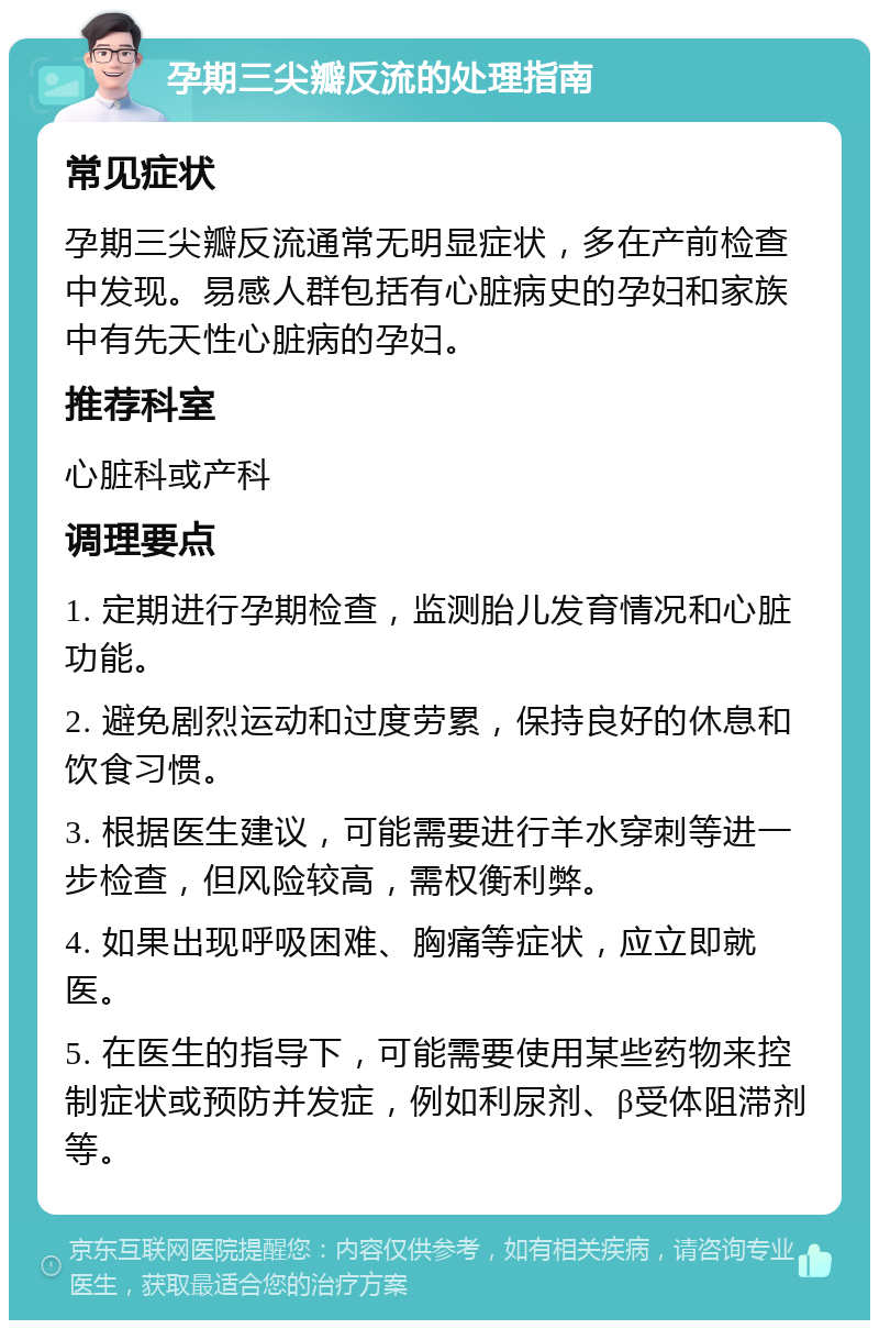 孕期三尖瓣反流的处理指南 常见症状 孕期三尖瓣反流通常无明显症状，多在产前检查中发现。易感人群包括有心脏病史的孕妇和家族中有先天性心脏病的孕妇。 推荐科室 心脏科或产科 调理要点 1. 定期进行孕期检查，监测胎儿发育情况和心脏功能。 2. 避免剧烈运动和过度劳累，保持良好的休息和饮食习惯。 3. 根据医生建议，可能需要进行羊水穿刺等进一步检查，但风险较高，需权衡利弊。 4. 如果出现呼吸困难、胸痛等症状，应立即就医。 5. 在医生的指导下，可能需要使用某些药物来控制症状或预防并发症，例如利尿剂、β受体阻滞剂等。