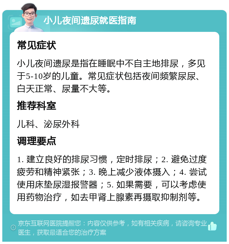 小儿夜间遗尿就医指南 常见症状 小儿夜间遗尿是指在睡眠中不自主地排尿，多见于5-10岁的儿童。常见症状包括夜间频繁尿尿、白天正常、尿量不大等。 推荐科室 儿科、泌尿外科 调理要点 1. 建立良好的排尿习惯，定时排尿；2. 避免过度疲劳和精神紧张；3. 晚上减少液体摄入；4. 尝试使用床垫尿湿报警器；5. 如果需要，可以考虑使用药物治疗，如去甲肾上腺素再摄取抑制剂等。