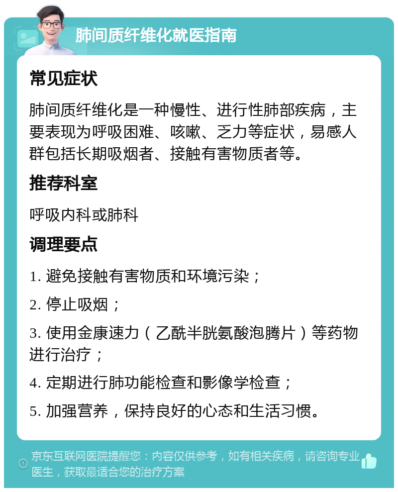 肺间质纤维化就医指南 常见症状 肺间质纤维化是一种慢性、进行性肺部疾病，主要表现为呼吸困难、咳嗽、乏力等症状，易感人群包括长期吸烟者、接触有害物质者等。 推荐科室 呼吸内科或肺科 调理要点 1. 避免接触有害物质和环境污染； 2. 停止吸烟； 3. 使用金康速力（乙酰半胱氨酸泡腾片）等药物进行治疗； 4. 定期进行肺功能检查和影像学检查； 5. 加强营养，保持良好的心态和生活习惯。