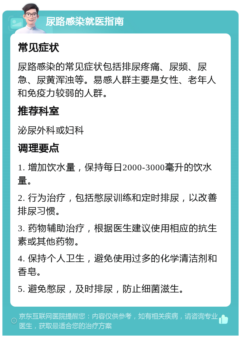 尿路感染就医指南 常见症状 尿路感染的常见症状包括排尿疼痛、尿频、尿急、尿黄浑浊等。易感人群主要是女性、老年人和免疫力较弱的人群。 推荐科室 泌尿外科或妇科 调理要点 1. 增加饮水量，保持每日2000-3000毫升的饮水量。 2. 行为治疗，包括憋尿训练和定时排尿，以改善排尿习惯。 3. 药物辅助治疗，根据医生建议使用相应的抗生素或其他药物。 4. 保持个人卫生，避免使用过多的化学清洁剂和香皂。 5. 避免憋尿，及时排尿，防止细菌滋生。