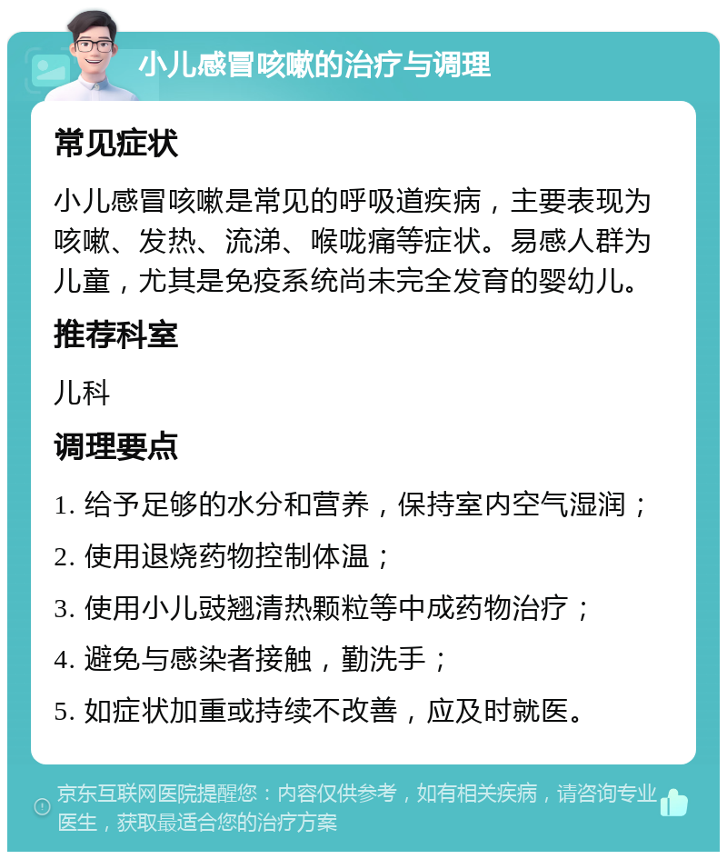 小儿感冒咳嗽的治疗与调理 常见症状 小儿感冒咳嗽是常见的呼吸道疾病，主要表现为咳嗽、发热、流涕、喉咙痛等症状。易感人群为儿童，尤其是免疫系统尚未完全发育的婴幼儿。 推荐科室 儿科 调理要点 1. 给予足够的水分和营养，保持室内空气湿润； 2. 使用退烧药物控制体温； 3. 使用小儿豉翘清热颗粒等中成药物治疗； 4. 避免与感染者接触，勤洗手； 5. 如症状加重或持续不改善，应及时就医。