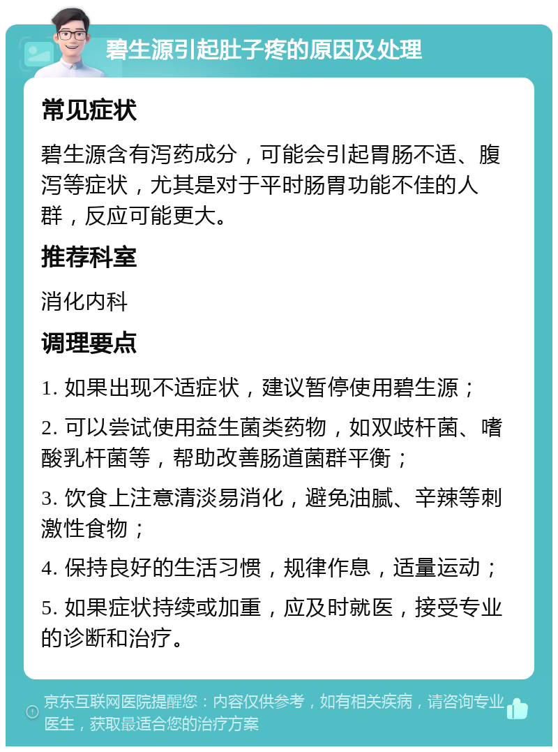 碧生源引起肚子疼的原因及处理 常见症状 碧生源含有泻药成分，可能会引起胃肠不适、腹泻等症状，尤其是对于平时肠胃功能不佳的人群，反应可能更大。 推荐科室 消化内科 调理要点 1. 如果出现不适症状，建议暂停使用碧生源； 2. 可以尝试使用益生菌类药物，如双歧杆菌、嗜酸乳杆菌等，帮助改善肠道菌群平衡； 3. 饮食上注意清淡易消化，避免油腻、辛辣等刺激性食物； 4. 保持良好的生活习惯，规律作息，适量运动； 5. 如果症状持续或加重，应及时就医，接受专业的诊断和治疗。