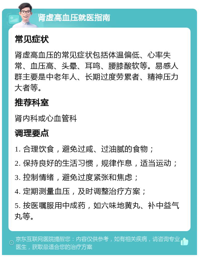 肾虚高血压就医指南 常见症状 肾虚高血压的常见症状包括体温偏低、心率失常、血压高、头晕、耳鸣、腰膝酸软等。易感人群主要是中老年人、长期过度劳累者、精神压力大者等。 推荐科室 肾内科或心血管科 调理要点 1. 合理饮食，避免过咸、过油腻的食物； 2. 保持良好的生活习惯，规律作息，适当运动； 3. 控制情绪，避免过度紧张和焦虑； 4. 定期测量血压，及时调整治疗方案； 5. 按医嘱服用中成药，如六味地黄丸、补中益气丸等。