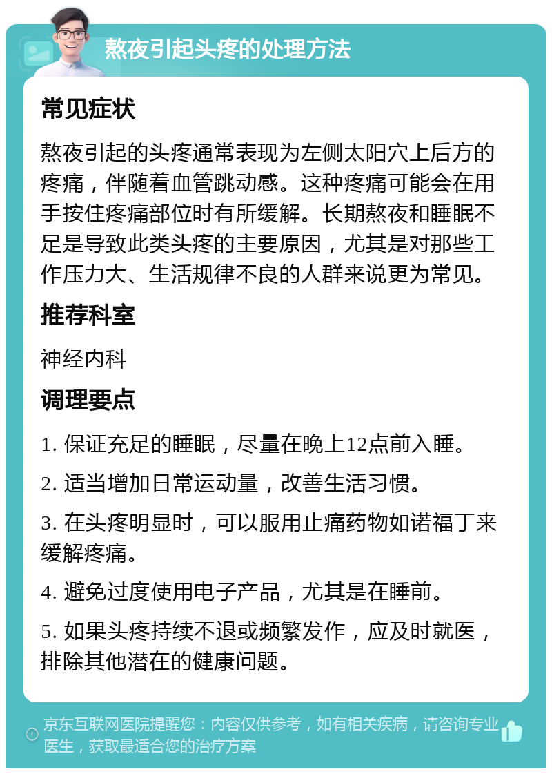 熬夜引起头疼的处理方法 常见症状 熬夜引起的头疼通常表现为左侧太阳穴上后方的疼痛，伴随着血管跳动感。这种疼痛可能会在用手按住疼痛部位时有所缓解。长期熬夜和睡眠不足是导致此类头疼的主要原因，尤其是对那些工作压力大、生活规律不良的人群来说更为常见。 推荐科室 神经内科 调理要点 1. 保证充足的睡眠，尽量在晚上12点前入睡。 2. 适当增加日常运动量，改善生活习惯。 3. 在头疼明显时，可以服用止痛药物如诺福丁来缓解疼痛。 4. 避免过度使用电子产品，尤其是在睡前。 5. 如果头疼持续不退或频繁发作，应及时就医，排除其他潜在的健康问题。