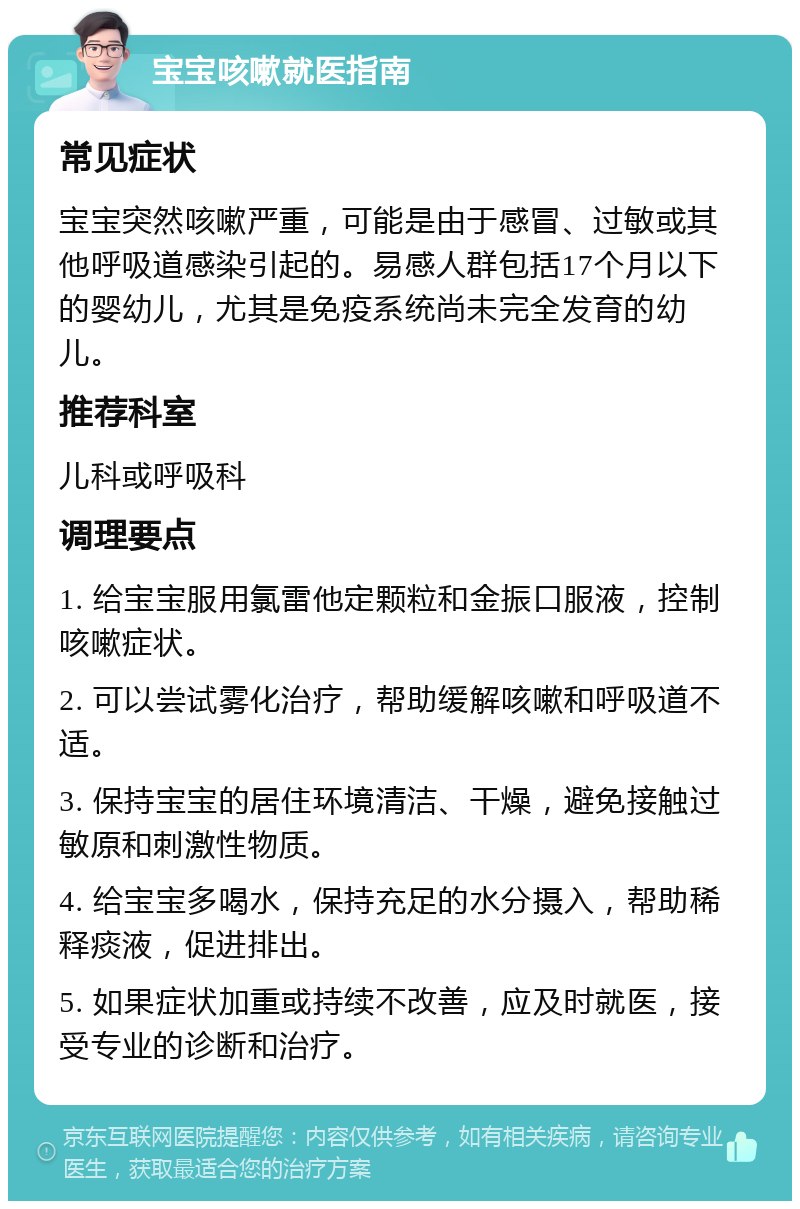 宝宝咳嗽就医指南 常见症状 宝宝突然咳嗽严重，可能是由于感冒、过敏或其他呼吸道感染引起的。易感人群包括17个月以下的婴幼儿，尤其是免疫系统尚未完全发育的幼儿。 推荐科室 儿科或呼吸科 调理要点 1. 给宝宝服用氯雷他定颗粒和金振口服液，控制咳嗽症状。 2. 可以尝试雾化治疗，帮助缓解咳嗽和呼吸道不适。 3. 保持宝宝的居住环境清洁、干燥，避免接触过敏原和刺激性物质。 4. 给宝宝多喝水，保持充足的水分摄入，帮助稀释痰液，促进排出。 5. 如果症状加重或持续不改善，应及时就医，接受专业的诊断和治疗。