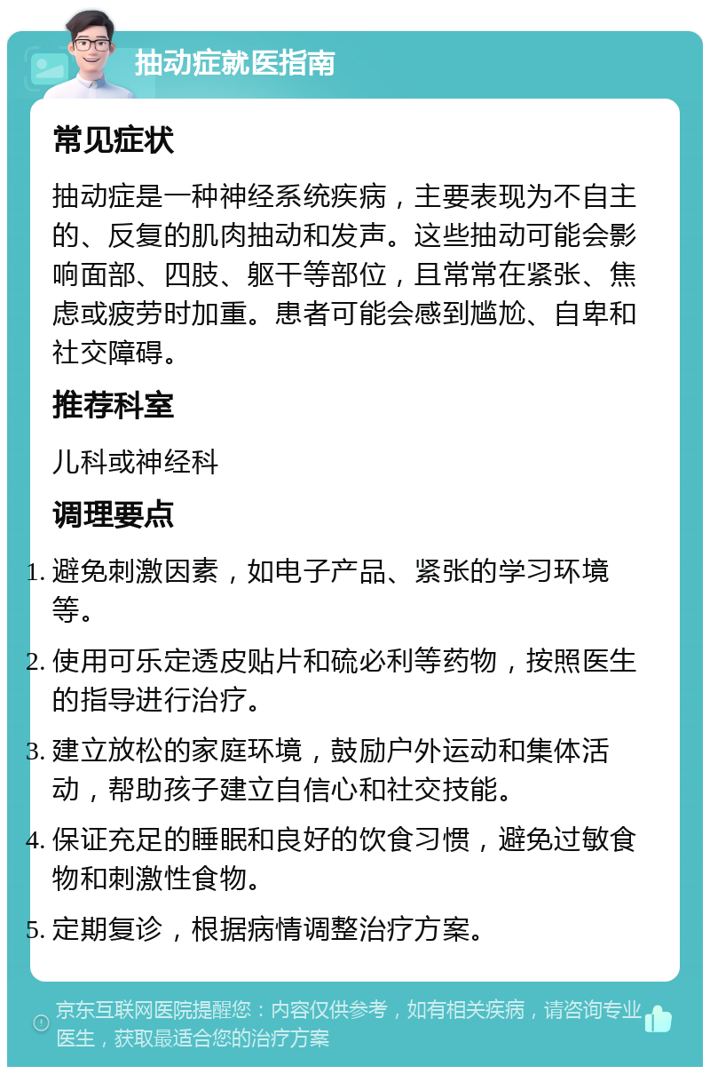 抽动症就医指南 常见症状 抽动症是一种神经系统疾病，主要表现为不自主的、反复的肌肉抽动和发声。这些抽动可能会影响面部、四肢、躯干等部位，且常常在紧张、焦虑或疲劳时加重。患者可能会感到尴尬、自卑和社交障碍。 推荐科室 儿科或神经科 调理要点 避免刺激因素，如电子产品、紧张的学习环境等。 使用可乐定透皮贴片和硫必利等药物，按照医生的指导进行治疗。 建立放松的家庭环境，鼓励户外运动和集体活动，帮助孩子建立自信心和社交技能。 保证充足的睡眠和良好的饮食习惯，避免过敏食物和刺激性食物。 定期复诊，根据病情调整治疗方案。