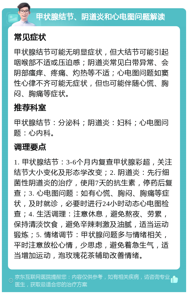 甲状腺结节、阴道炎和心电图问题解读 常见症状 甲状腺结节可能无明显症状，但大结节可能引起咽喉部不适或压迫感；阴道炎常见白带异常、会阴部瘙痒、疼痛、灼热等不适；心电图问题如窦性心律不齐可能无症状，但也可能伴随心慌、胸闷、胸痛等症状。 推荐科室 甲状腺结节：分泌科；阴道炎：妇科；心电图问题：心内科。 调理要点 1. 甲状腺结节：3-6个月内复查甲状腺彩超，关注结节大小变化及形态学改变；2. 阴道炎：先行细菌性阴道炎的治疗，使用7天的抗生素，停药后复查；3. 心电图问题：如有心慌、胸闷、胸痛等症状，及时就诊，必要时进行24小时动态心电图检查；4. 生活调理：注意休息，避免熬夜、劳累，保持清淡饮食，避免辛辣刺激及油腻，适当运动锻炼；5. 情绪调节：甲状腺问题多与情绪相关，平时注意放松心情，少思虑，避免着急生气，适当增加运动，泡玫瑰花茶辅助改善情绪。