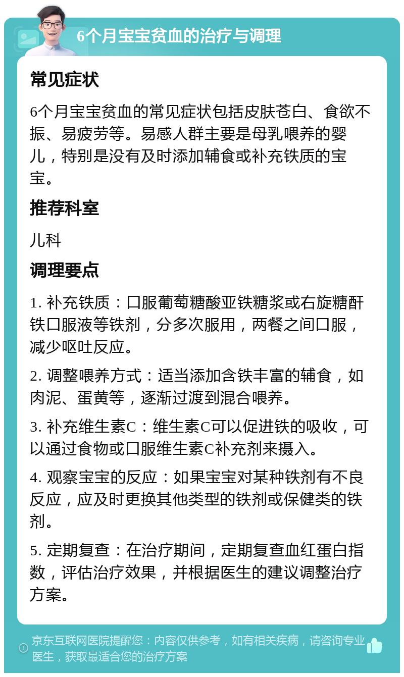 6个月宝宝贫血的治疗与调理 常见症状 6个月宝宝贫血的常见症状包括皮肤苍白、食欲不振、易疲劳等。易感人群主要是母乳喂养的婴儿，特别是没有及时添加辅食或补充铁质的宝宝。 推荐科室 儿科 调理要点 1. 补充铁质：口服葡萄糖酸亚铁糖浆或右旋糖酐铁口服液等铁剂，分多次服用，两餐之间口服，减少呕吐反应。 2. 调整喂养方式：适当添加含铁丰富的辅食，如肉泥、蛋黄等，逐渐过渡到混合喂养。 3. 补充维生素C：维生素C可以促进铁的吸收，可以通过食物或口服维生素C补充剂来摄入。 4. 观察宝宝的反应：如果宝宝对某种铁剂有不良反应，应及时更换其他类型的铁剂或保健类的铁剂。 5. 定期复查：在治疗期间，定期复查血红蛋白指数，评估治疗效果，并根据医生的建议调整治疗方案。