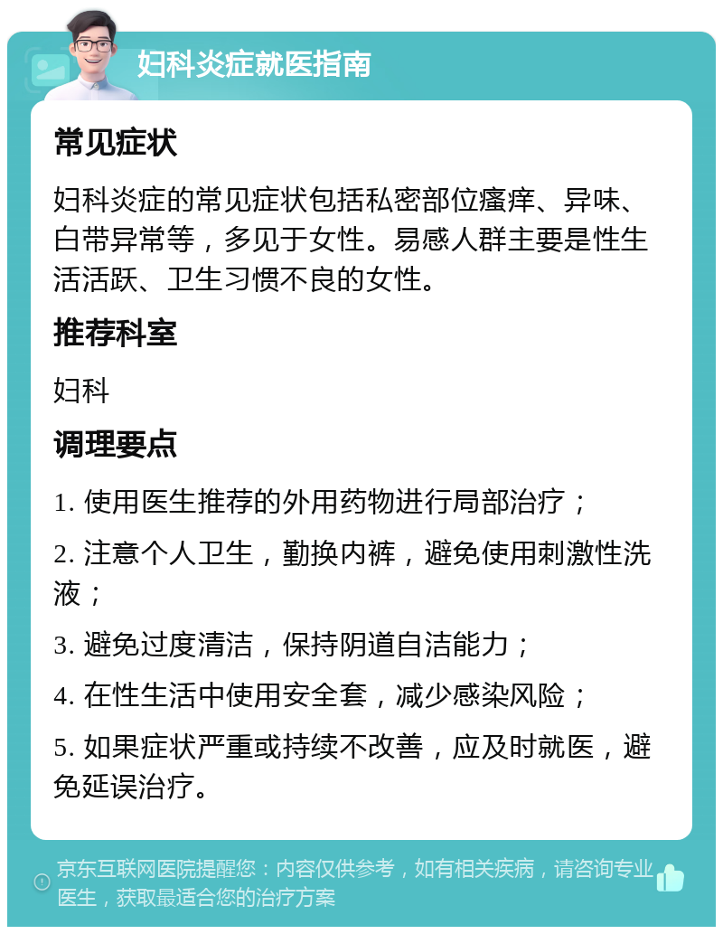 妇科炎症就医指南 常见症状 妇科炎症的常见症状包括私密部位瘙痒、异味、白带异常等，多见于女性。易感人群主要是性生活活跃、卫生习惯不良的女性。 推荐科室 妇科 调理要点 1. 使用医生推荐的外用药物进行局部治疗； 2. 注意个人卫生，勤换内裤，避免使用刺激性洗液； 3. 避免过度清洁，保持阴道自洁能力； 4. 在性生活中使用安全套，减少感染风险； 5. 如果症状严重或持续不改善，应及时就医，避免延误治疗。