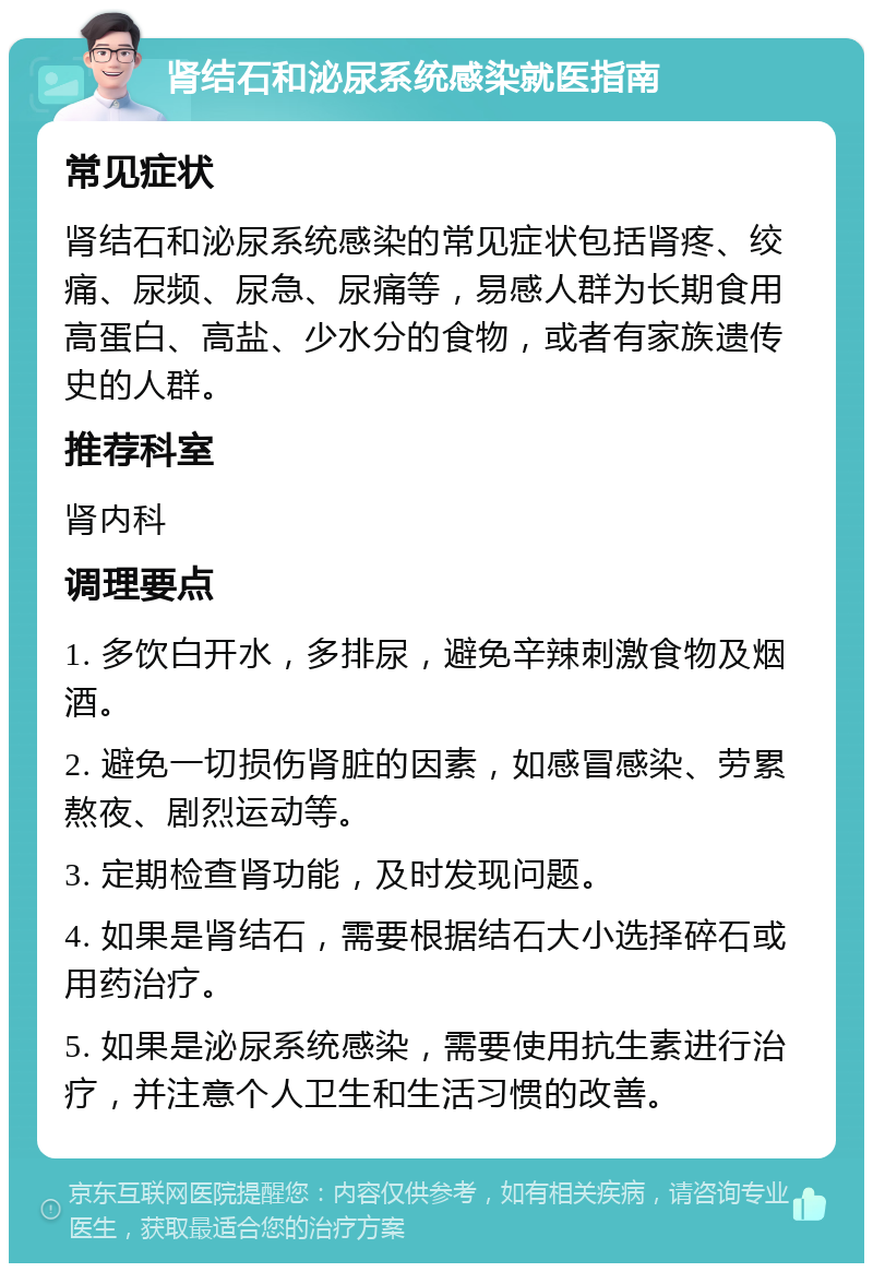 肾结石和泌尿系统感染就医指南 常见症状 肾结石和泌尿系统感染的常见症状包括肾疼、绞痛、尿频、尿急、尿痛等，易感人群为长期食用高蛋白、高盐、少水分的食物，或者有家族遗传史的人群。 推荐科室 肾内科 调理要点 1. 多饮白开水，多排尿，避免辛辣刺激食物及烟酒。 2. 避免一切损伤肾脏的因素，如感冒感染、劳累熬夜、剧烈运动等。 3. 定期检查肾功能，及时发现问题。 4. 如果是肾结石，需要根据结石大小选择碎石或用药治疗。 5. 如果是泌尿系统感染，需要使用抗生素进行治疗，并注意个人卫生和生活习惯的改善。