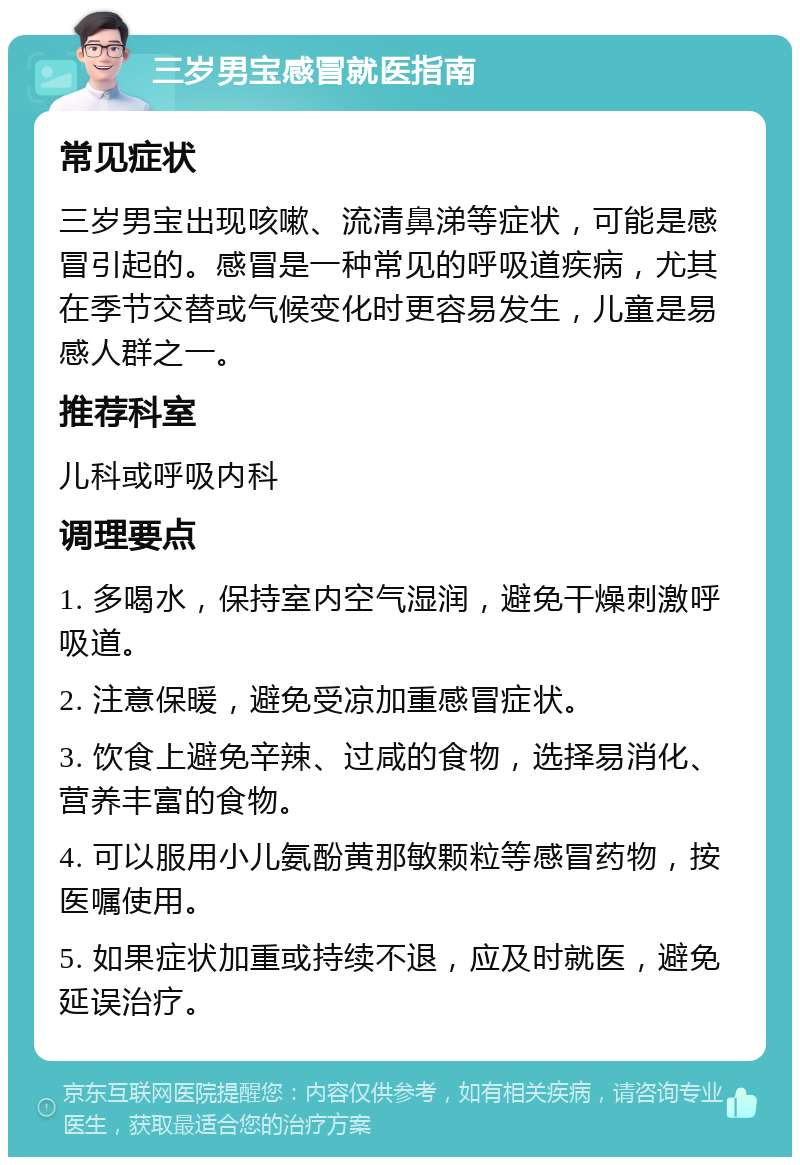 三岁男宝感冒就医指南 常见症状 三岁男宝出现咳嗽、流清鼻涕等症状，可能是感冒引起的。感冒是一种常见的呼吸道疾病，尤其在季节交替或气候变化时更容易发生，儿童是易感人群之一。 推荐科室 儿科或呼吸内科 调理要点 1. 多喝水，保持室内空气湿润，避免干燥刺激呼吸道。 2. 注意保暖，避免受凉加重感冒症状。 3. 饮食上避免辛辣、过咸的食物，选择易消化、营养丰富的食物。 4. 可以服用小儿氨酚黄那敏颗粒等感冒药物，按医嘱使用。 5. 如果症状加重或持续不退，应及时就医，避免延误治疗。