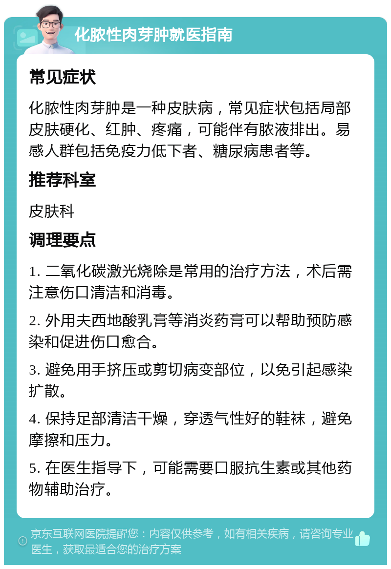 化脓性肉芽肿就医指南 常见症状 化脓性肉芽肿是一种皮肤病，常见症状包括局部皮肤硬化、红肿、疼痛，可能伴有脓液排出。易感人群包括免疫力低下者、糖尿病患者等。 推荐科室 皮肤科 调理要点 1. 二氧化碳激光烧除是常用的治疗方法，术后需注意伤口清洁和消毒。 2. 外用夫西地酸乳膏等消炎药膏可以帮助预防感染和促进伤口愈合。 3. 避免用手挤压或剪切病变部位，以免引起感染扩散。 4. 保持足部清洁干燥，穿透气性好的鞋袜，避免摩擦和压力。 5. 在医生指导下，可能需要口服抗生素或其他药物辅助治疗。