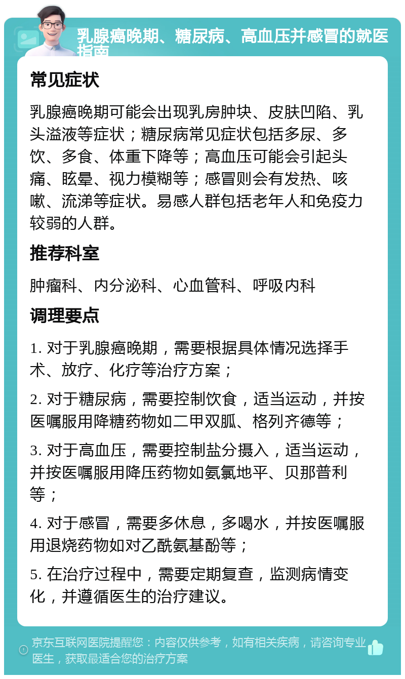 乳腺癌晚期、糖尿病、高血压并感冒的就医指南 常见症状 乳腺癌晚期可能会出现乳房肿块、皮肤凹陷、乳头溢液等症状；糖尿病常见症状包括多尿、多饮、多食、体重下降等；高血压可能会引起头痛、眩晕、视力模糊等；感冒则会有发热、咳嗽、流涕等症状。易感人群包括老年人和免疫力较弱的人群。 推荐科室 肿瘤科、内分泌科、心血管科、呼吸内科 调理要点 1. 对于乳腺癌晚期，需要根据具体情况选择手术、放疗、化疗等治疗方案； 2. 对于糖尿病，需要控制饮食，适当运动，并按医嘱服用降糖药物如二甲双胍、格列齐德等； 3. 对于高血压，需要控制盐分摄入，适当运动，并按医嘱服用降压药物如氨氯地平、贝那普利等； 4. 对于感冒，需要多休息，多喝水，并按医嘱服用退烧药物如对乙酰氨基酚等； 5. 在治疗过程中，需要定期复查，监测病情变化，并遵循医生的治疗建议。