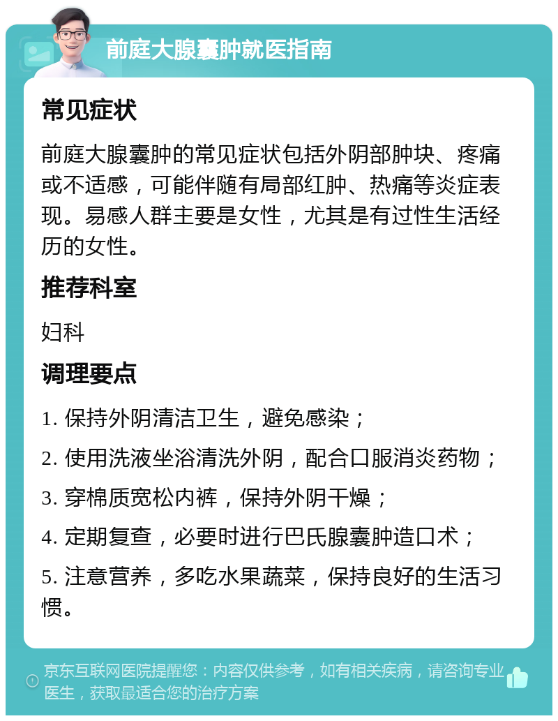 前庭大腺囊肿就医指南 常见症状 前庭大腺囊肿的常见症状包括外阴部肿块、疼痛或不适感，可能伴随有局部红肿、热痛等炎症表现。易感人群主要是女性，尤其是有过性生活经历的女性。 推荐科室 妇科 调理要点 1. 保持外阴清洁卫生，避免感染； 2. 使用洗液坐浴清洗外阴，配合口服消炎药物； 3. 穿棉质宽松内裤，保持外阴干燥； 4. 定期复查，必要时进行巴氏腺囊肿造口术； 5. 注意营养，多吃水果蔬菜，保持良好的生活习惯。