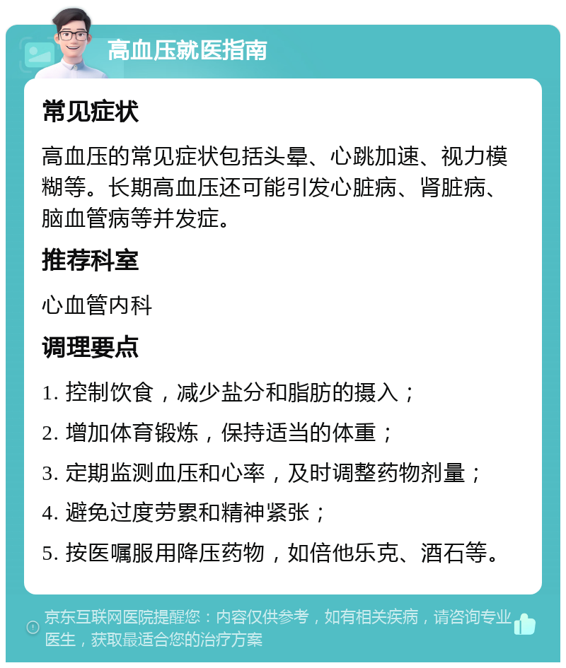 高血压就医指南 常见症状 高血压的常见症状包括头晕、心跳加速、视力模糊等。长期高血压还可能引发心脏病、肾脏病、脑血管病等并发症。 推荐科室 心血管内科 调理要点 1. 控制饮食，减少盐分和脂肪的摄入； 2. 增加体育锻炼，保持适当的体重； 3. 定期监测血压和心率，及时调整药物剂量； 4. 避免过度劳累和精神紧张； 5. 按医嘱服用降压药物，如倍他乐克、酒石等。