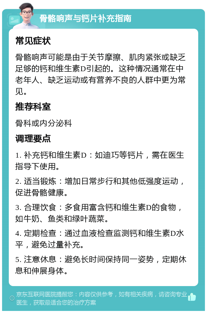 骨骼响声与钙片补充指南 常见症状 骨骼响声可能是由于关节摩擦、肌肉紧张或缺乏足够的钙和维生素D引起的。这种情况通常在中老年人、缺乏运动或有营养不良的人群中更为常见。 推荐科室 骨科或内分泌科 调理要点 1. 补充钙和维生素D：如迪巧等钙片，需在医生指导下使用。 2. 适当锻炼：增加日常步行和其他低强度运动，促进骨骼健康。 3. 合理饮食：多食用富含钙和维生素D的食物，如牛奶、鱼类和绿叶蔬菜。 4. 定期检查：通过血液检查监测钙和维生素D水平，避免过量补充。 5. 注意休息：避免长时间保持同一姿势，定期休息和伸展身体。