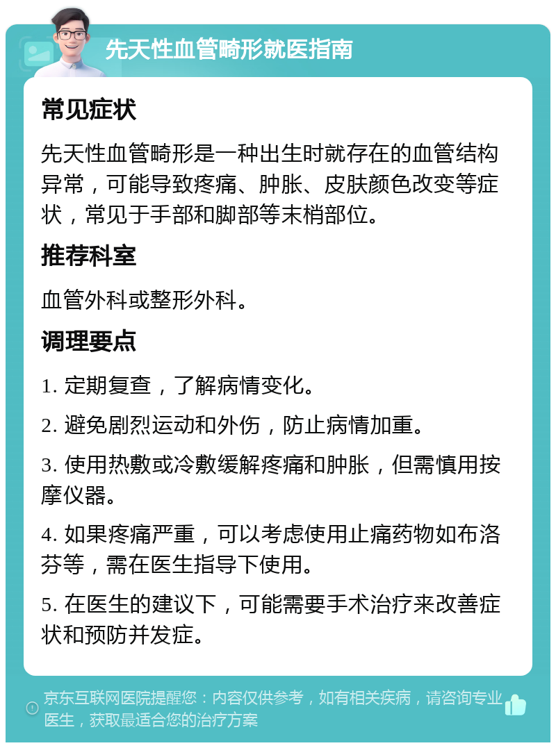 先天性血管畸形就医指南 常见症状 先天性血管畸形是一种出生时就存在的血管结构异常，可能导致疼痛、肿胀、皮肤颜色改变等症状，常见于手部和脚部等末梢部位。 推荐科室 血管外科或整形外科。 调理要点 1. 定期复查，了解病情变化。 2. 避免剧烈运动和外伤，防止病情加重。 3. 使用热敷或冷敷缓解疼痛和肿胀，但需慎用按摩仪器。 4. 如果疼痛严重，可以考虑使用止痛药物如布洛芬等，需在医生指导下使用。 5. 在医生的建议下，可能需要手术治疗来改善症状和预防并发症。