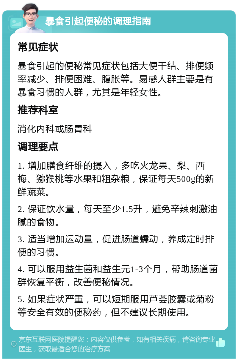 暴食引起便秘的调理指南 常见症状 暴食引起的便秘常见症状包括大便干结、排便频率减少、排便困难、腹胀等。易感人群主要是有暴食习惯的人群，尤其是年轻女性。 推荐科室 消化内科或肠胃科 调理要点 1. 增加膳食纤维的摄入，多吃火龙果、梨、西梅、猕猴桃等水果和粗杂粮，保证每天500g的新鲜蔬菜。 2. 保证饮水量，每天至少1.5升，避免辛辣刺激油腻的食物。 3. 适当增加运动量，促进肠道蠕动，养成定时排便的习惯。 4. 可以服用益生菌和益生元1-3个月，帮助肠道菌群恢复平衡，改善便秘情况。 5. 如果症状严重，可以短期服用芦荟胶囊或菊粉等安全有效的便秘药，但不建议长期使用。