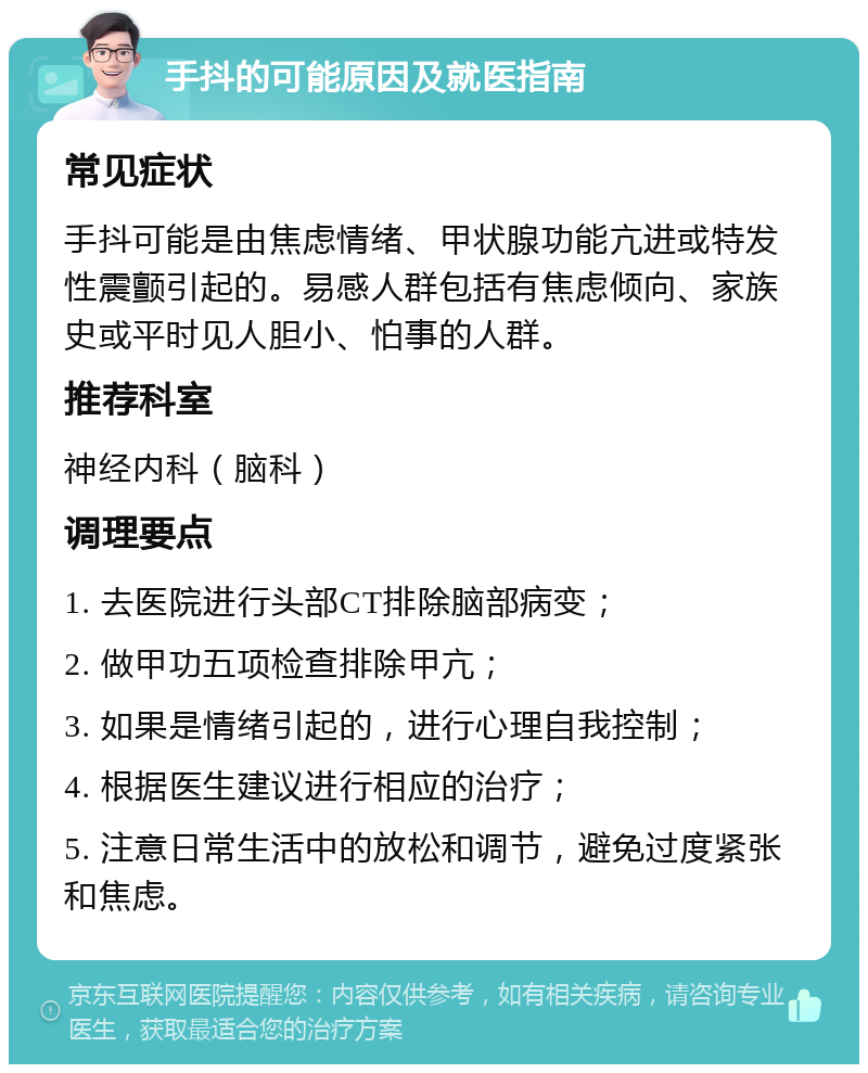 手抖的可能原因及就医指南 常见症状 手抖可能是由焦虑情绪、甲状腺功能亢进或特发性震颤引起的。易感人群包括有焦虑倾向、家族史或平时见人胆小、怕事的人群。 推荐科室 神经内科（脑科） 调理要点 1. 去医院进行头部CT排除脑部病变； 2. 做甲功五项检查排除甲亢； 3. 如果是情绪引起的，进行心理自我控制； 4. 根据医生建议进行相应的治疗； 5. 注意日常生活中的放松和调节，避免过度紧张和焦虑。