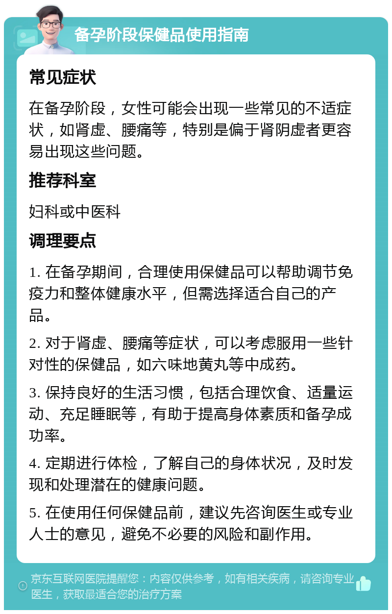 备孕阶段保健品使用指南 常见症状 在备孕阶段，女性可能会出现一些常见的不适症状，如肾虚、腰痛等，特别是偏于肾阴虚者更容易出现这些问题。 推荐科室 妇科或中医科 调理要点 1. 在备孕期间，合理使用保健品可以帮助调节免疫力和整体健康水平，但需选择适合自己的产品。 2. 对于肾虚、腰痛等症状，可以考虑服用一些针对性的保健品，如六味地黄丸等中成药。 3. 保持良好的生活习惯，包括合理饮食、适量运动、充足睡眠等，有助于提高身体素质和备孕成功率。 4. 定期进行体检，了解自己的身体状况，及时发现和处理潜在的健康问题。 5. 在使用任何保健品前，建议先咨询医生或专业人士的意见，避免不必要的风险和副作用。