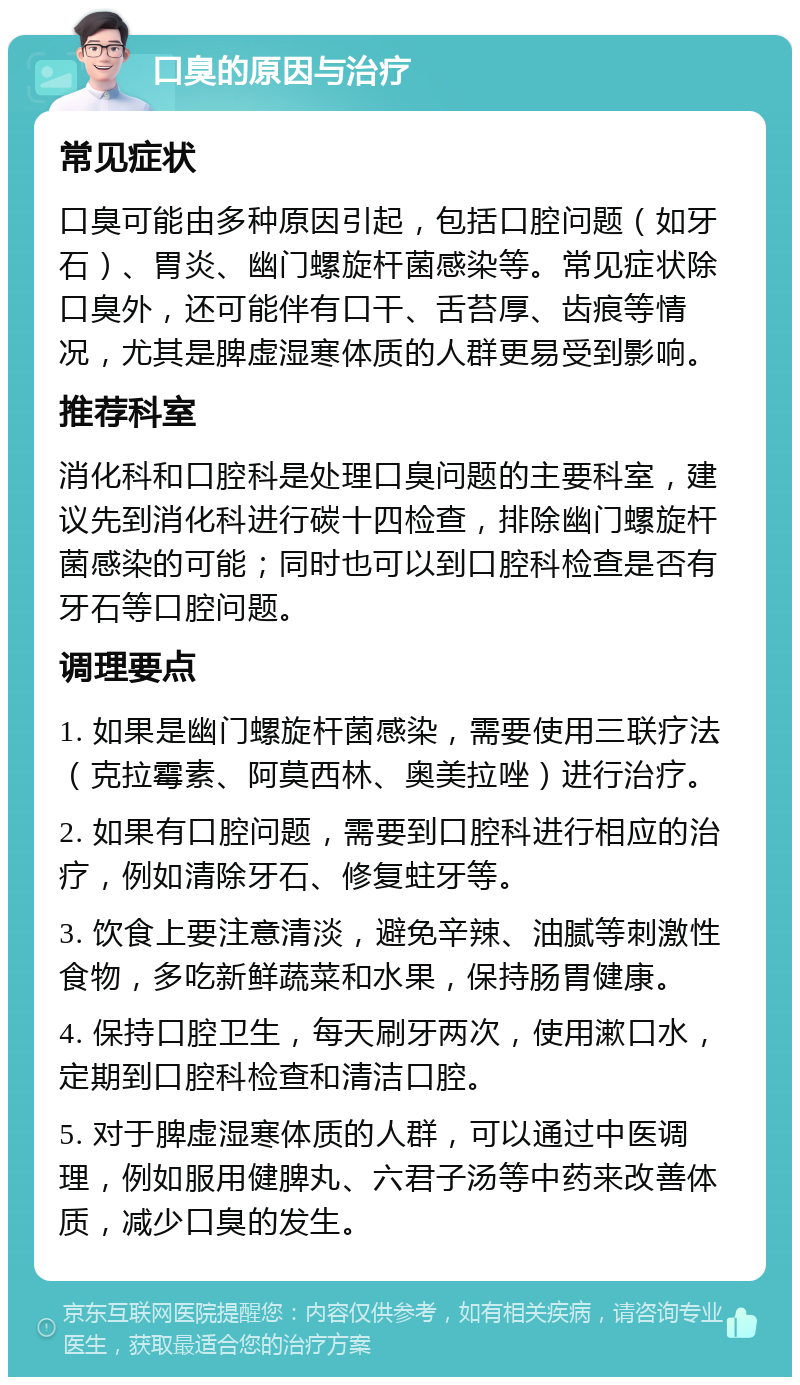 口臭的原因与治疗 常见症状 口臭可能由多种原因引起，包括口腔问题（如牙石）、胃炎、幽门螺旋杆菌感染等。常见症状除口臭外，还可能伴有口干、舌苔厚、齿痕等情况，尤其是脾虚湿寒体质的人群更易受到影响。 推荐科室 消化科和口腔科是处理口臭问题的主要科室，建议先到消化科进行碳十四检查，排除幽门螺旋杆菌感染的可能；同时也可以到口腔科检查是否有牙石等口腔问题。 调理要点 1. 如果是幽门螺旋杆菌感染，需要使用三联疗法（克拉霉素、阿莫西林、奥美拉唑）进行治疗。 2. 如果有口腔问题，需要到口腔科进行相应的治疗，例如清除牙石、修复蛀牙等。 3. 饮食上要注意清淡，避免辛辣、油腻等刺激性食物，多吃新鲜蔬菜和水果，保持肠胃健康。 4. 保持口腔卫生，每天刷牙两次，使用漱口水，定期到口腔科检查和清洁口腔。 5. 对于脾虚湿寒体质的人群，可以通过中医调理，例如服用健脾丸、六君子汤等中药来改善体质，减少口臭的发生。