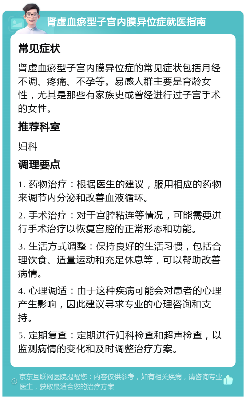 肾虚血瘀型子宫内膜异位症就医指南 常见症状 肾虚血瘀型子宫内膜异位症的常见症状包括月经不调、疼痛、不孕等。易感人群主要是育龄女性，尤其是那些有家族史或曾经进行过子宫手术的女性。 推荐科室 妇科 调理要点 1. 药物治疗：根据医生的建议，服用相应的药物来调节内分泌和改善血液循环。 2. 手术治疗：对于宫腔粘连等情况，可能需要进行手术治疗以恢复宫腔的正常形态和功能。 3. 生活方式调整：保持良好的生活习惯，包括合理饮食、适量运动和充足休息等，可以帮助改善病情。 4. 心理调适：由于这种疾病可能会对患者的心理产生影响，因此建议寻求专业的心理咨询和支持。 5. 定期复查：定期进行妇科检查和超声检查，以监测病情的变化和及时调整治疗方案。