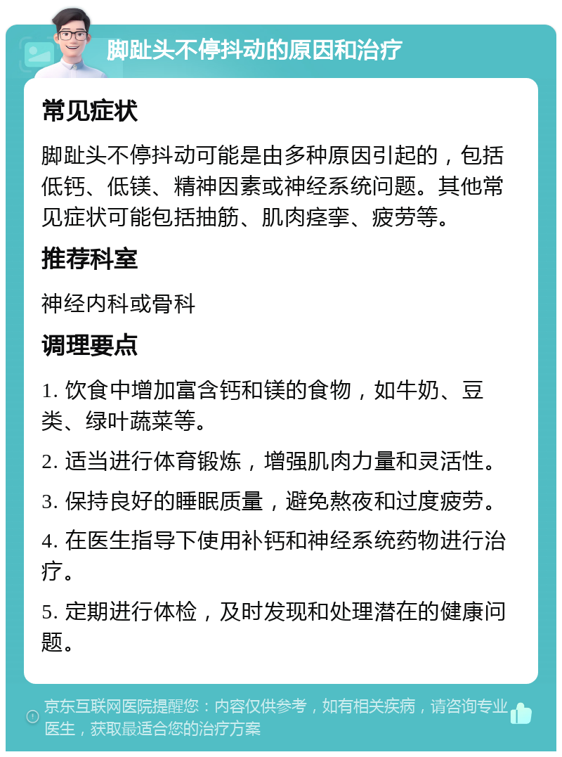 脚趾头不停抖动的原因和治疗 常见症状 脚趾头不停抖动可能是由多种原因引起的，包括低钙、低镁、精神因素或神经系统问题。其他常见症状可能包括抽筋、肌肉痉挛、疲劳等。 推荐科室 神经内科或骨科 调理要点 1. 饮食中增加富含钙和镁的食物，如牛奶、豆类、绿叶蔬菜等。 2. 适当进行体育锻炼，增强肌肉力量和灵活性。 3. 保持良好的睡眠质量，避免熬夜和过度疲劳。 4. 在医生指导下使用补钙和神经系统药物进行治疗。 5. 定期进行体检，及时发现和处理潜在的健康问题。