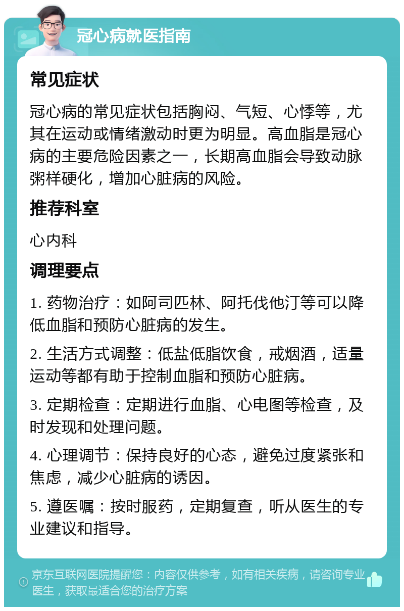 冠心病就医指南 常见症状 冠心病的常见症状包括胸闷、气短、心悸等，尤其在运动或情绪激动时更为明显。高血脂是冠心病的主要危险因素之一，长期高血脂会导致动脉粥样硬化，增加心脏病的风险。 推荐科室 心内科 调理要点 1. 药物治疗：如阿司匹林、阿托伐他汀等可以降低血脂和预防心脏病的发生。 2. 生活方式调整：低盐低脂饮食，戒烟酒，适量运动等都有助于控制血脂和预防心脏病。 3. 定期检查：定期进行血脂、心电图等检查，及时发现和处理问题。 4. 心理调节：保持良好的心态，避免过度紧张和焦虑，减少心脏病的诱因。 5. 遵医嘱：按时服药，定期复查，听从医生的专业建议和指导。