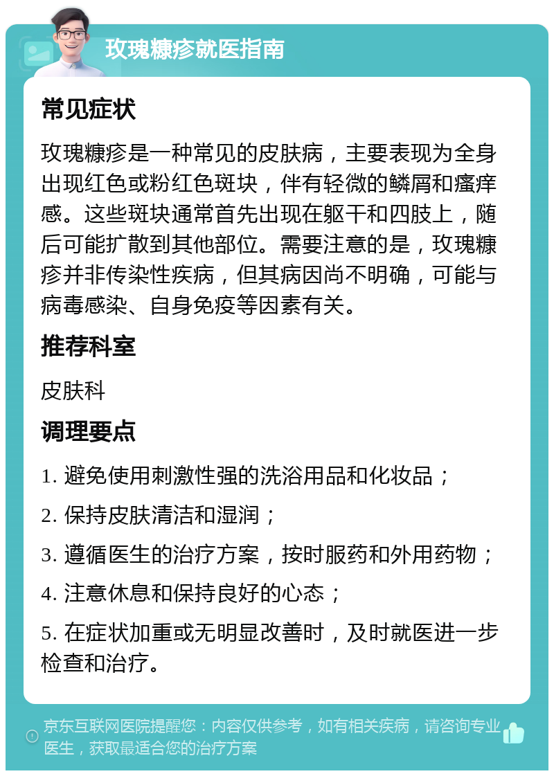 玫瑰糠疹就医指南 常见症状 玫瑰糠疹是一种常见的皮肤病，主要表现为全身出现红色或粉红色斑块，伴有轻微的鳞屑和瘙痒感。这些斑块通常首先出现在躯干和四肢上，随后可能扩散到其他部位。需要注意的是，玫瑰糠疹并非传染性疾病，但其病因尚不明确，可能与病毒感染、自身免疫等因素有关。 推荐科室 皮肤科 调理要点 1. 避免使用刺激性强的洗浴用品和化妆品； 2. 保持皮肤清洁和湿润； 3. 遵循医生的治疗方案，按时服药和外用药物； 4. 注意休息和保持良好的心态； 5. 在症状加重或无明显改善时，及时就医进一步检查和治疗。