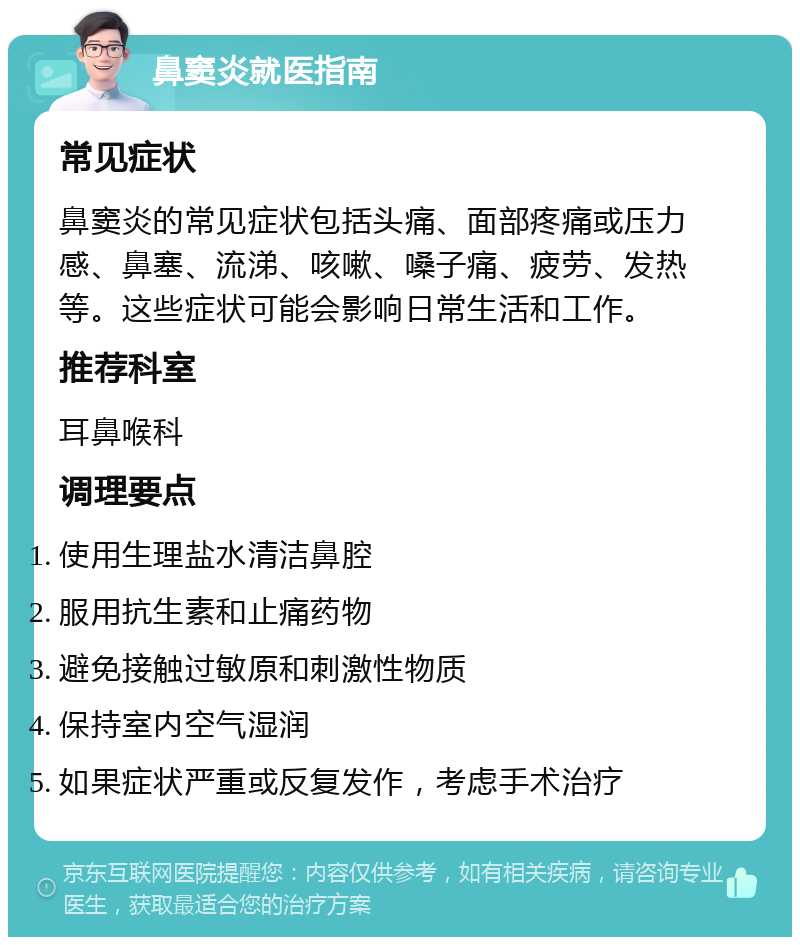 鼻窦炎就医指南 常见症状 鼻窦炎的常见症状包括头痛、面部疼痛或压力感、鼻塞、流涕、咳嗽、嗓子痛、疲劳、发热等。这些症状可能会影响日常生活和工作。 推荐科室 耳鼻喉科 调理要点 使用生理盐水清洁鼻腔 服用抗生素和止痛药物 避免接触过敏原和刺激性物质 保持室内空气湿润 如果症状严重或反复发作，考虑手术治疗