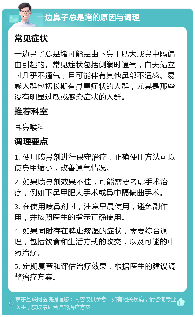 一边鼻子总是堵的原因与调理 常见症状 一边鼻子总是堵可能是由下鼻甲肥大或鼻中隔偏曲引起的。常见症状包括侧躺时通气，白天站立时几乎不通气，且可能伴有其他鼻部不适感。易感人群包括长期有鼻塞症状的人群，尤其是那些没有明显过敏或感染症状的人群。 推荐科室 耳鼻喉科 调理要点 1. 使用喷鼻剂进行保守治疗，正确使用方法可以使鼻甲缩小，改善通气情况。 2. 如果喷鼻剂效果不佳，可能需要考虑手术治疗，例如下鼻甲肥大手术或鼻中隔偏曲手术。 3. 在使用喷鼻剂时，注意早晨使用，避免副作用，并按照医生的指示正确使用。 4. 如果同时存在脾虚痰湿的症状，需要综合调理，包括饮食和生活方式的改变，以及可能的中药治疗。 5. 定期复查和评估治疗效果，根据医生的建议调整治疗方案。