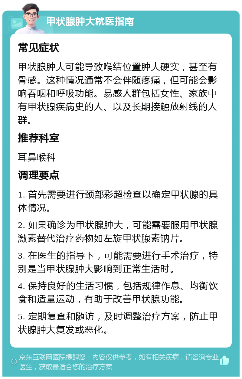 甲状腺肿大就医指南 常见症状 甲状腺肿大可能导致喉结位置肿大硬实，甚至有骨感。这种情况通常不会伴随疼痛，但可能会影响吞咽和呼吸功能。易感人群包括女性、家族中有甲状腺疾病史的人、以及长期接触放射线的人群。 推荐科室 耳鼻喉科 调理要点 1. 首先需要进行颈部彩超检查以确定甲状腺的具体情况。 2. 如果确诊为甲状腺肿大，可能需要服用甲状腺激素替代治疗药物如左旋甲状腺素钠片。 3. 在医生的指导下，可能需要进行手术治疗，特别是当甲状腺肿大影响到正常生活时。 4. 保持良好的生活习惯，包括规律作息、均衡饮食和适量运动，有助于改善甲状腺功能。 5. 定期复查和随访，及时调整治疗方案，防止甲状腺肿大复发或恶化。