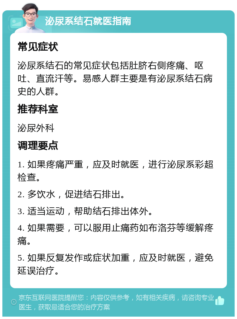 泌尿系结石就医指南 常见症状 泌尿系结石的常见症状包括肚脐右侧疼痛、呕吐、直流汗等。易感人群主要是有泌尿系结石病史的人群。 推荐科室 泌尿外科 调理要点 1. 如果疼痛严重，应及时就医，进行泌尿系彩超检查。 2. 多饮水，促进结石排出。 3. 适当运动，帮助结石排出体外。 4. 如果需要，可以服用止痛药如布洛芬等缓解疼痛。 5. 如果反复发作或症状加重，应及时就医，避免延误治疗。